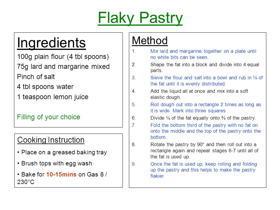 Flaky Pastry Ingredients 100g plain flour (4 tbl spoons) 75g lard and margarine mixed Pinch of salt 4 tbl spoons water 1 teaspoon lemon juice Filling of your choice Method 1.Mix lard and margarine together on a plate until no white bits can be seen.