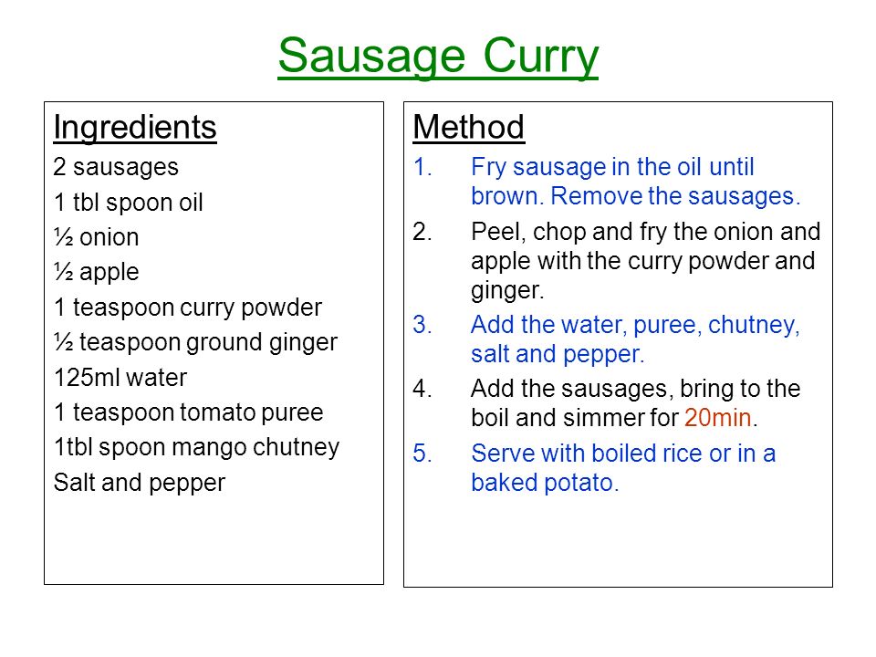 Sausage Curry Ingredients 2 sausages 1 tbl spoon oil ½ onion ½ apple 1 teaspoon curry powder ½ teaspoon ground ginger 125ml water 1 teaspoon tomato puree 1tbl spoon mango chutney Salt and pepper Method 1.Fry sausage in the oil until brown.