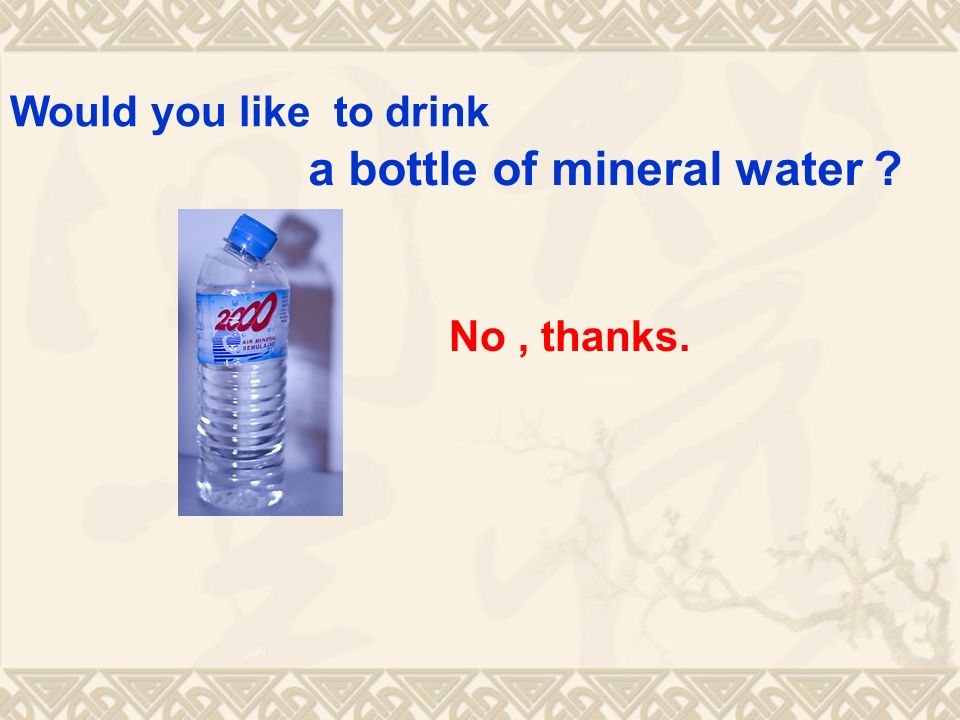 No, thanks. Would you like to drink a bottle of mineral water