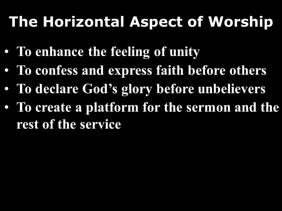 The Horizontal Aspect of Worship To enhance the feeling of unity To confess and express faith before others To declare Gods glory before unbelievers To create a platform for the sermon and the rest of the service