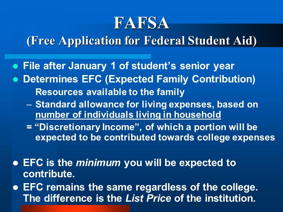 FAFSA (Free Application for Federal Student Aid) File after January 1 of students senior year Determines EFC (Expected Family Contribution) Resources available to the family –Standard allowance for living expenses, based on number of individuals living in household = Discretionary Income, of which a portion will be expected to be contributed towards college expenses EFC is the minimum you will be expected to contribute.