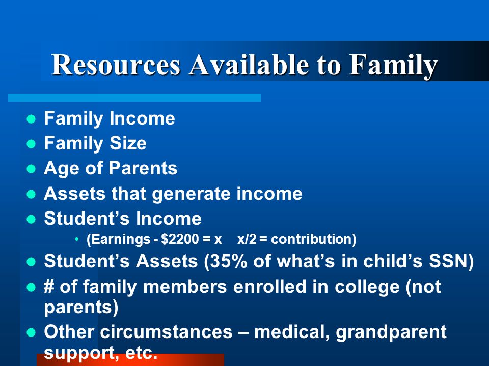 Resources Available to Family Family Income Family Size Age of Parents Assets that generate income Students Income (Earnings - $2200 = x x/2 = contribution) Students Assets (35% of whats in childs SSN) # of family members enrolled in college (not parents) Other circumstances – medical, grandparent support, etc.