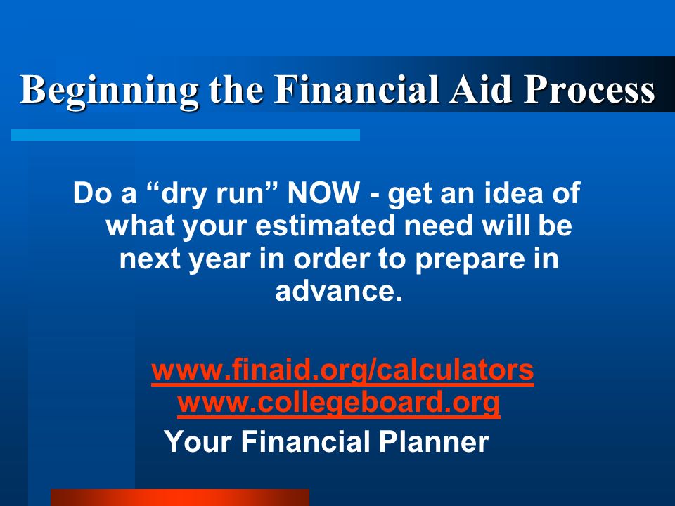 Beginning the Financial Aid Process Do a dry run NOW - get an idea of what your estimated need will be next year in order to prepare in advance.