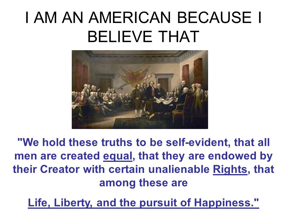 I AM AN AMERICAN BECAUSE I BELIEVE THAT We hold these truths to be self-evident, that all men are created equal, that they are endowed by their Creator with certain unalienable Rights, that among these are Life, Liberty, and the pursuit of Happiness.