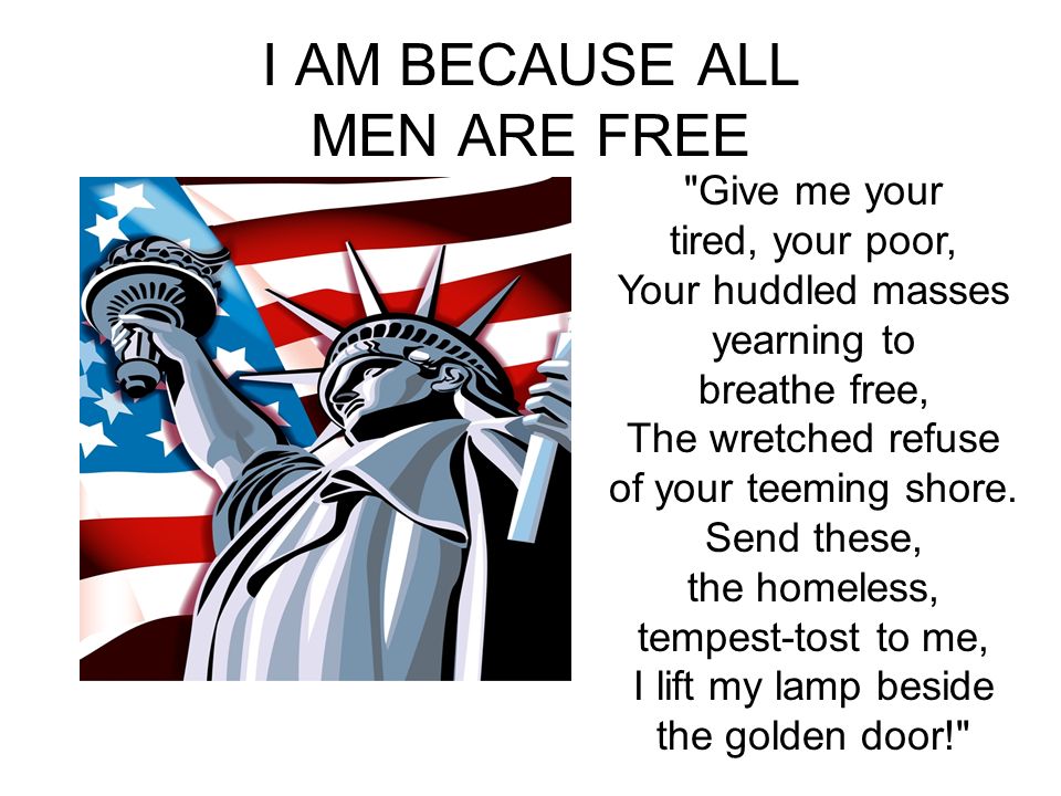I AM BECAUSE ALL MEN ARE FREE Give me your tired, your poor, Your huddled masses yearning to breathe free, The wretched refuse of your teeming shore.