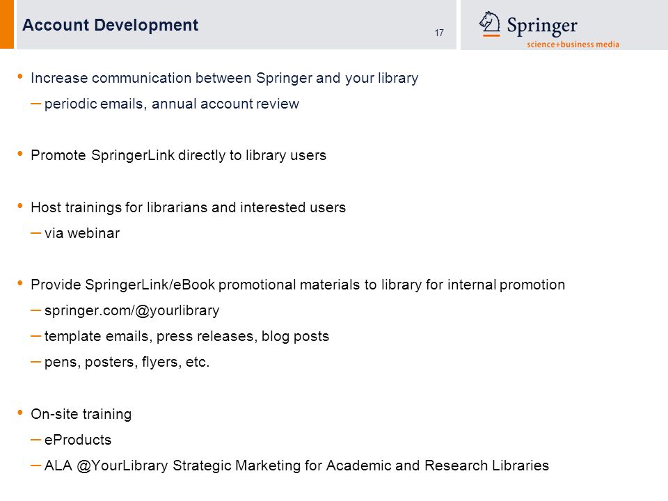 17 Account Development Increase communication between Springer and your library – periodic  s, annual account review Promote SpringerLink directly to library users Host trainings for librarians and interested users – via webinar Provide SpringerLink/eBook promotional materials to library for internal promotion – – template  s, press releases, blog posts – pens, posters, flyers, etc.
