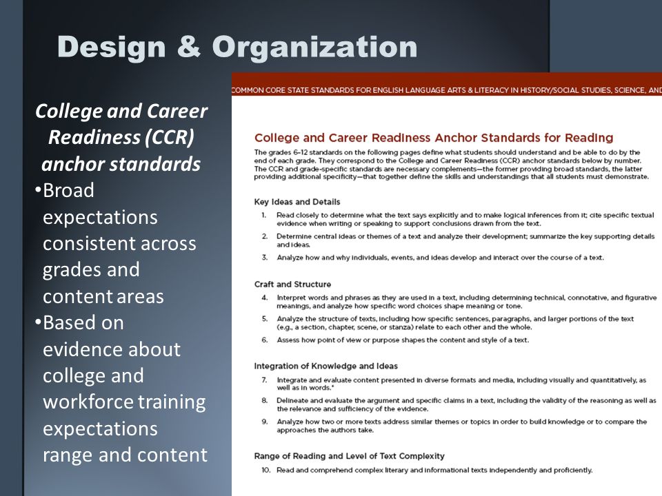 Design & Organization College and Career Readiness (CCR) anchor standards Broad expectations consistent across grades and content areas Based on evidence about college and workforce training expectations range and content
