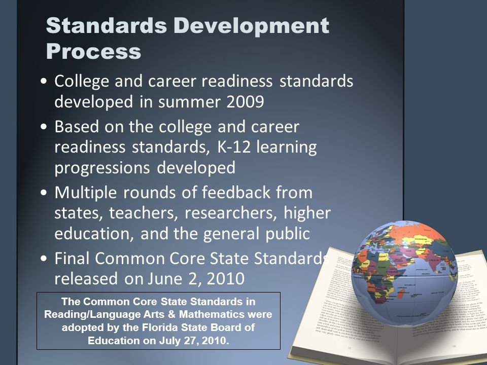 Standards Development Process College and career readiness standards developed in summer 2009 Based on the college and career readiness standards, K-12 learning progressions developed Multiple rounds of feedback from states, teachers, researchers, higher education, and the general public Final Common Core State Standards released on June 2, 2010 The Common Core State Standards in Reading/Language Arts & Mathematics were adopted by the Florida State Board of Education on July 27, 2010.