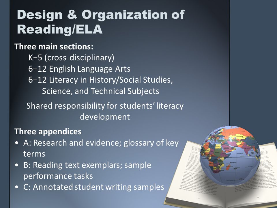 Design & Organization of Reading/ELA Three main sections: K5 (cross-disciplinary) 612 English Language Arts 612 Literacy in History/Social Studies, Science, and Technical Subjects Shared responsibility for students literacy development Three appendices A: Research and evidence; glossary of key terms B: Reading text exemplars; sample performance tasks C: Annotated student writing samples