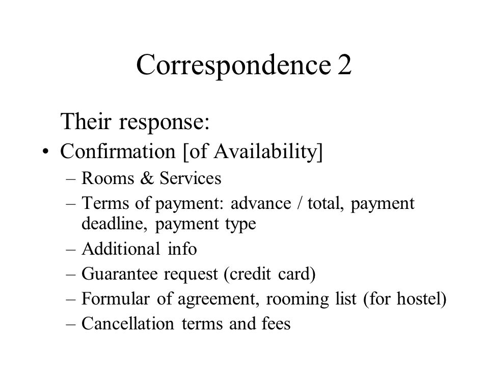 Correspondence 2 Their response: Confirmation [of Availability] –Rooms & Services –Terms of payment: advance / total, payment deadline, payment type –Additional info –Guarantee request (credit card) –Formular of agreement, rooming list (for hostel) –Cancellation terms and fees
