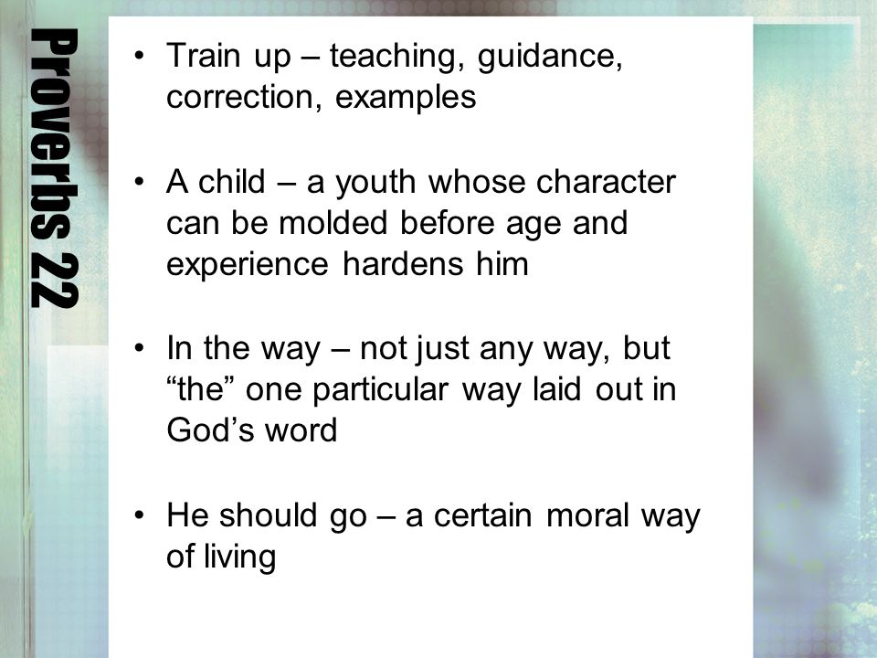 Proverbs 22 Train up – teaching, guidance, correction, examples A child – a youth whose character can be molded before age and experience hardens him In the way – not just any way, but the one particular way laid out in Gods word He should go – a certain moral way of living