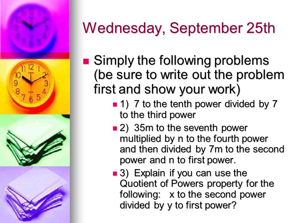 Wednesday, September 25th Simply the following problems (be sure to write out the problem first and show your work) Simply the following problems (be sure to write out the problem first and show your work) 1) 7 to the tenth power divided by 7 to the third power 1) 7 to the tenth power divided by 7 to the third power 2) 35m to the seventh power multiplied by n to the fourth power and then divided by 7m to the second power and n to first power.