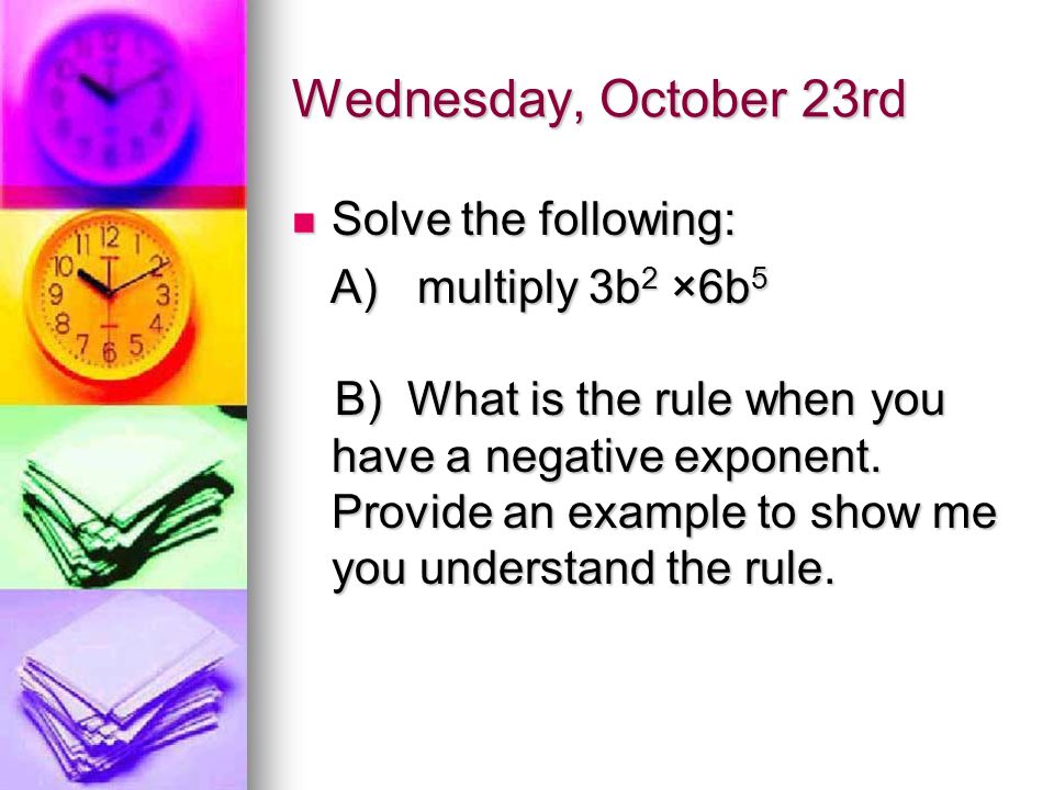 Wednesday, October 23rd Solve the following: Solve the following: A) multiply 3b 2 ×6b 5 A) multiply 3b 2 ×6b 5 B) What is the rule when you have a negative exponent.
