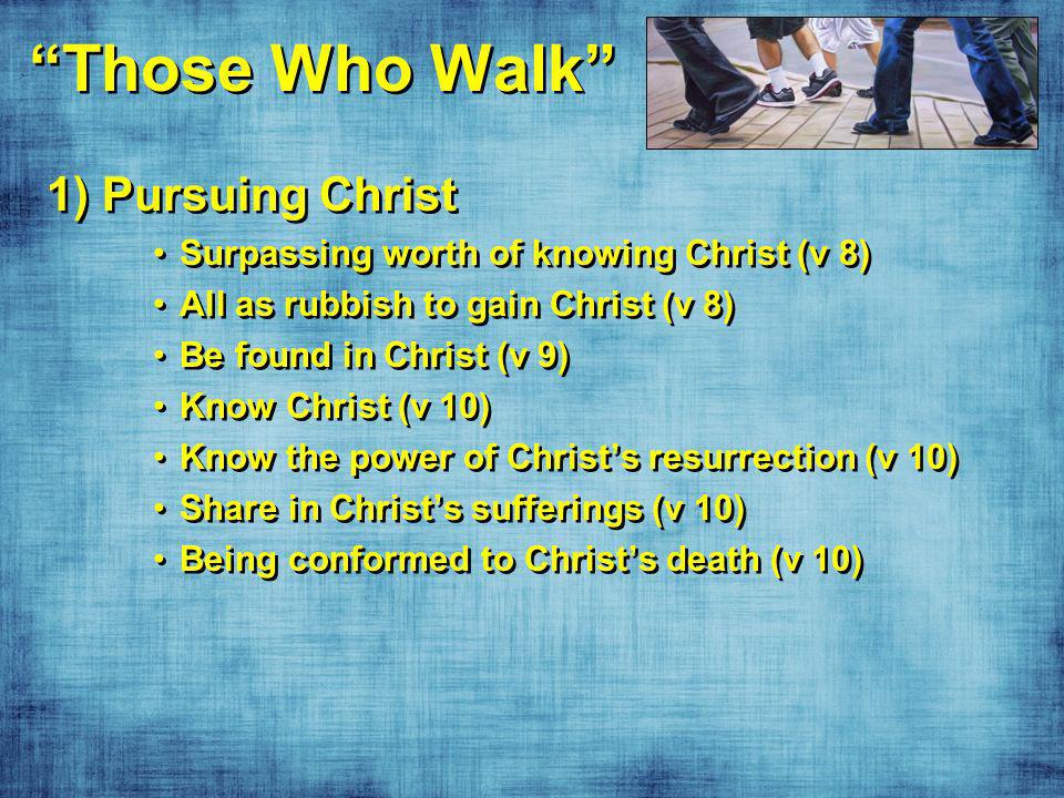 Those Who Walk 1) Pursuing Christ Surpassing worth of knowing Christ (v 8) All as rubbish to gain Christ (v 8) Be found in Christ (v 9) Know Christ (v 10) Know the power of Christs resurrection (v 10) Share in Christs sufferings (v 10) Being conformed to Christs death (v 10) 1) Pursuing Christ Surpassing worth of knowing Christ (v 8) All as rubbish to gain Christ (v 8) Be found in Christ (v 9) Know Christ (v 10) Know the power of Christs resurrection (v 10) Share in Christs sufferings (v 10) Being conformed to Christs death (v 10)