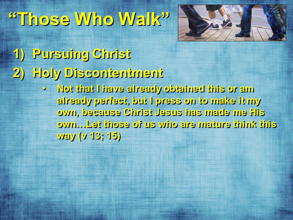 Those Who Walk 1)Pursuing Christ 2)Holy Discontentment Not that I have already obtained this or am already perfect, but I press on to make it my own, because Christ Jesus has made me His own…Let those of us who are mature think this way (v 13; 15) 1)Pursuing Christ 2)Holy Discontentment Not that I have already obtained this or am already perfect, but I press on to make it my own, because Christ Jesus has made me His own…Let those of us who are mature think this way (v 13; 15)