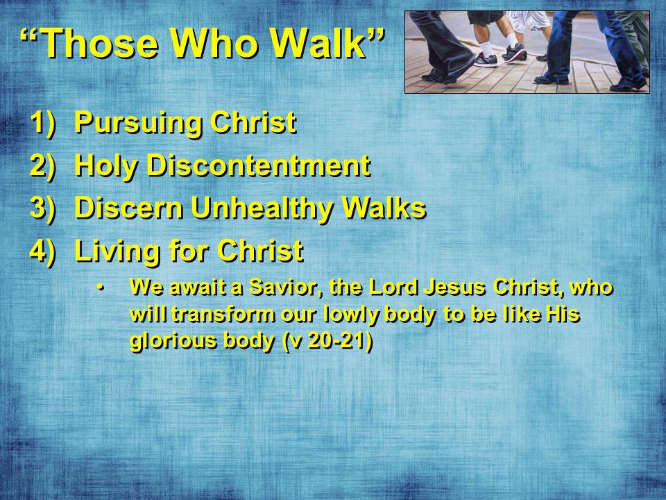 Those Who Walk 1)Pursuing Christ 2)Holy Discontentment 3)Discern Unhealthy Walks 4)Living for Christ We await a Savior, the Lord Jesus Christ, who will transform our lowly body to be like His glorious body (v 20-21) 1)Pursuing Christ 2)Holy Discontentment 3)Discern Unhealthy Walks 4)Living for Christ We await a Savior, the Lord Jesus Christ, who will transform our lowly body to be like His glorious body (v 20-21)