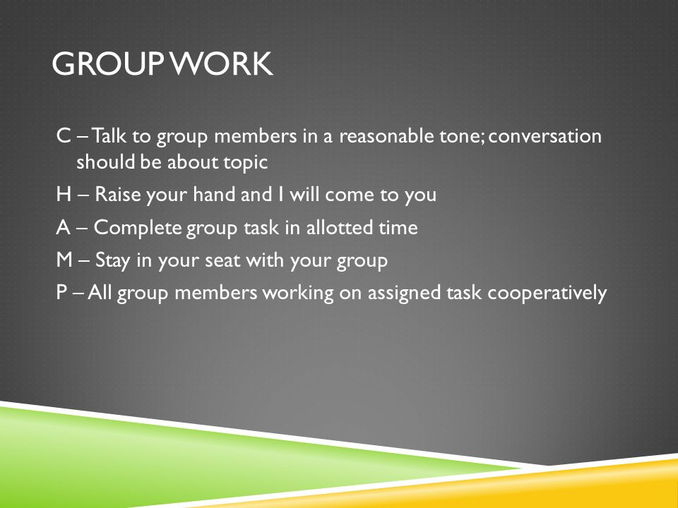 GROUP WORK C – Talk to group members in a reasonable tone; conversation should be about topic H – Raise your hand and I will come to you A – Complete group task in allotted time M – Stay in your seat with your group P – All group members working on assigned task cooperatively