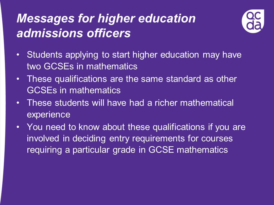 Messages for higher education admissions officers Students applying to start higher education may have two GCSEs in mathematics These qualifications are the same standard as other GCSEs in mathematics These students will have had a richer mathematical experience You need to know about these qualifications if you are involved in deciding entry requirements for courses requiring a particular grade in GCSE mathematics