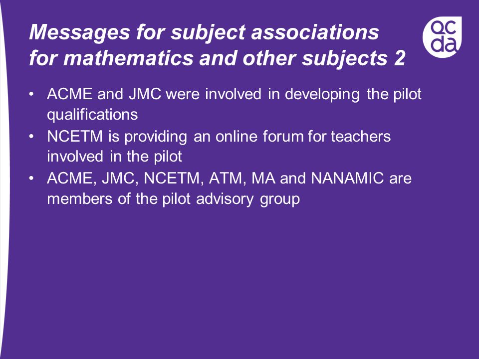 Messages for subject associations for mathematics and other subjects 2 ACME and JMC were involved in developing the pilot qualifications NCETM is providing an online forum for teachers involved in the pilot ACME, JMC, NCETM, ATM, MA and NANAMIC are members of the pilot advisory group