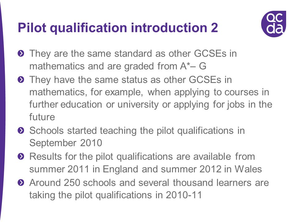 Pilot qualification introduction 2 They are the same standard as other GCSEs in mathematics and are graded from A*– G They have the same status as other GCSEs in mathematics, for example, when applying to courses in further education or university or applying for jobs in the future Schools started teaching the pilot qualifications in September 2010 Results for the pilot qualifications are available from summer 2011 in England and summer 2012 in Wales Around 250 schools and several thousand learners are taking the pilot qualifications in