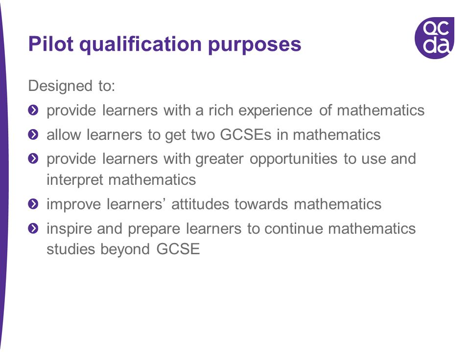 Pilot qualification purposes Designed to: provide learners with a rich experience of mathematics allow learners to get two GCSEs in mathematics provide learners with greater opportunities to use and interpret mathematics improve learners attitudes towards mathematics inspire and prepare learners to continue mathematics studies beyond GCSE