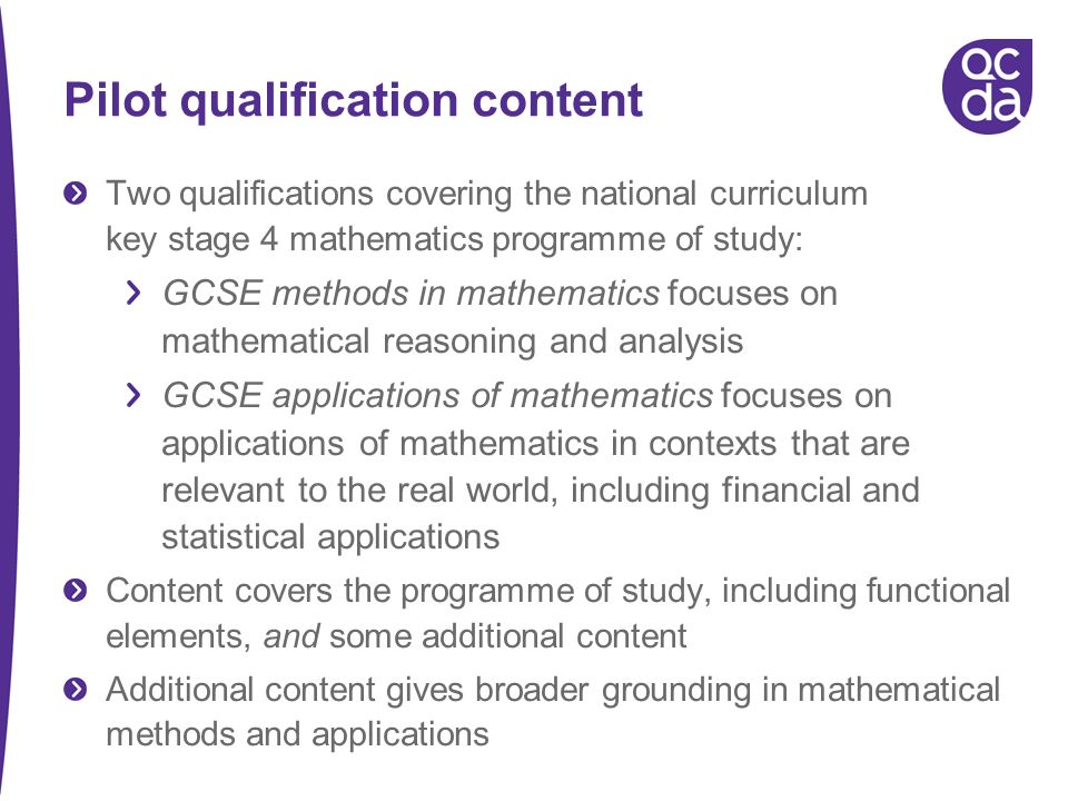 Pilot qualification content Two qualifications covering the national curriculum key stage 4 mathematics programme of study: GCSE methods in mathematics focuses on mathematical reasoning and analysis GCSE applications of mathematics focuses on applications of mathematics in contexts that are relevant to the real world, including financial and statistical applications Content covers the programme of study, including functional elements, and some additional content Additional content gives broader grounding in mathematical methods and applications