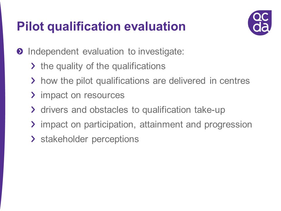 Pilot qualification evaluation Independent evaluation to investigate: the quality of the qualifications how the pilot qualifications are delivered in centres impact on resources drivers and obstacles to qualification take-up impact on participation, attainment and progression stakeholder perceptions