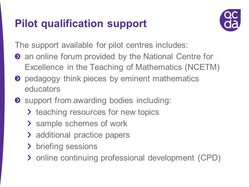 Pilot qualification support The support available for pilot centres includes: an online forum provided by the National Centre for Excellence in the Teaching of Mathematics (NCETM) pedagogy think pieces by eminent mathematics educators support from awarding bodies including: teaching resources for new topics sample schemes of work additional practice papers briefing sessions online continuing professional development (CPD)