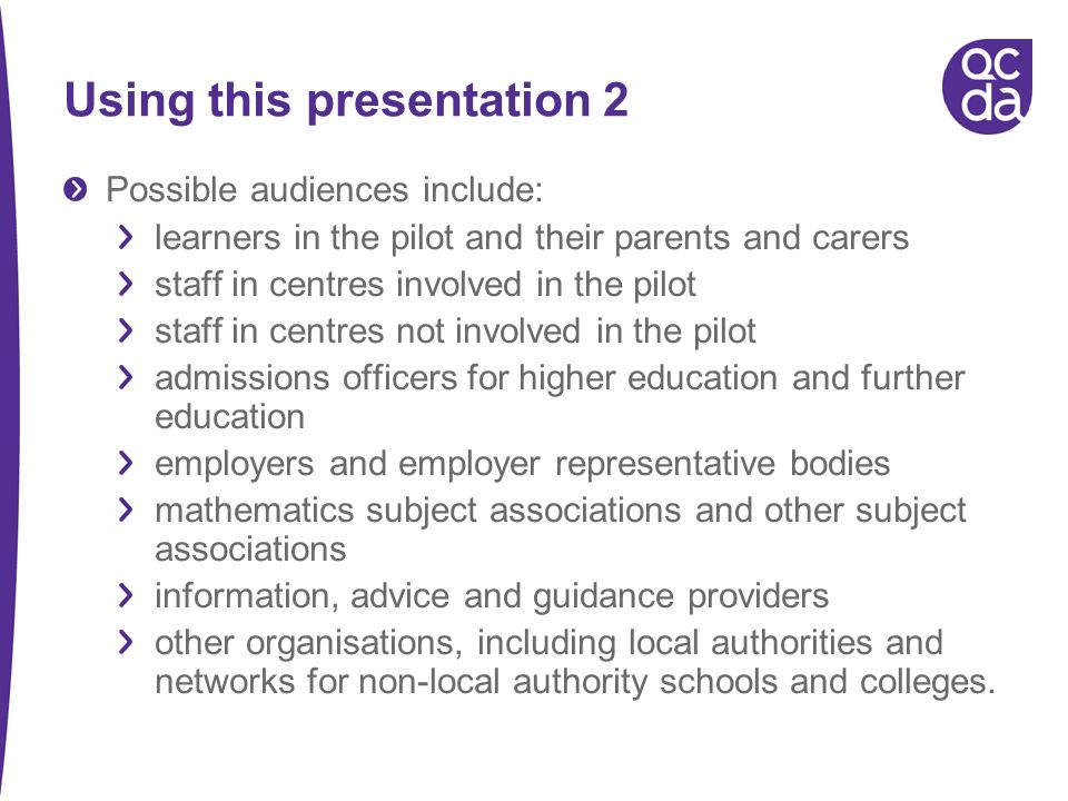 Using this presentation 2 Possible audiences include: learners in the pilot and their parents and carers staff in centres involved in the pilot staff in centres not involved in the pilot admissions officers for higher education and further education employers and employer representative bodies mathematics subject associations and other subject associations information, advice and guidance providers other organisations, including local authorities and networks for non-local authority schools and colleges.