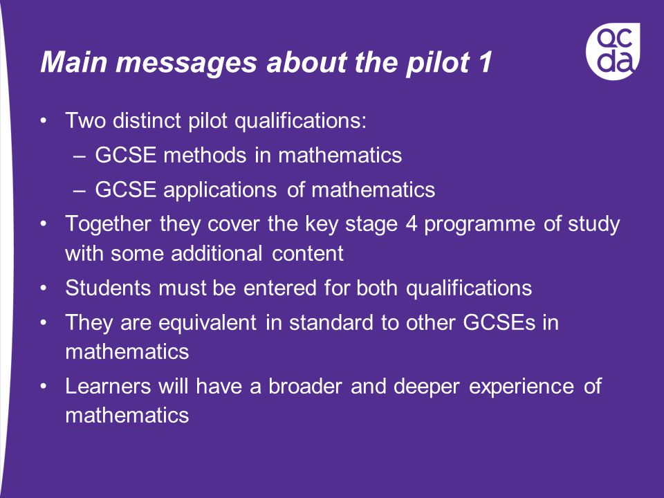 Main messages about the pilot 1 Two distinct pilot qualifications: –GCSE methods in mathematics –GCSE applications of mathematics Together they cover the key stage 4 programme of study with some additional content Students must be entered for both qualifications They are equivalent in standard to other GCSEs in mathematics Learners will have a broader and deeper experience of mathematics