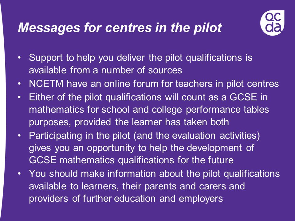 Messages for centres in the pilot Support to help you deliver the pilot qualifications is available from a number of sources NCETM have an online forum for teachers in pilot centres Either of the pilot qualifications will count as a GCSE in mathematics for school and college performance tables purposes, provided the learner has taken both Participating in the pilot (and the evaluation activities) gives you an opportunity to help the development of GCSE mathematics qualifications for the future You should make information about the pilot qualifications available to learners, their parents and carers and providers of further education and employers