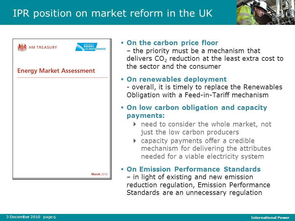 3 December 2010 page International Power 6 IPR position on market reform in the UK On the carbon price floor – the priority must be a mechanism that delivers CO 2 reduction at the least extra cost to the sector and the consumer On renewables deployment - overall, it is timely to replace the Renewables Obligation with a Feed-in-Tariff mechanism On low carbon obligation and capacity payments: need to consider the whole market, not just the low carbon producers capacity payments offer a credible mechanism for delivering the attributes needed for a viable electricity system On Emission Performance Standards – in light of existing and new emission reduction regulation, Emission Performance Standards are an unnecessary regulation