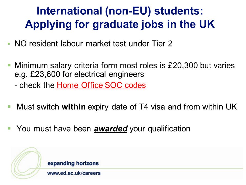 International (non-EU) students: Applying for graduate jobs in the UK NO resident labour market test under Tier 2 Minimum salary criteria form most roles is £20,300 but varies e.g.