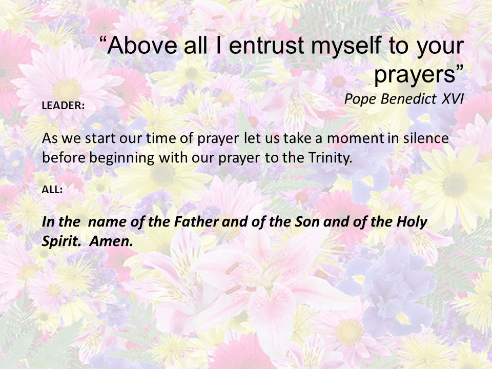 Above all I entrust myself to your prayers Pope Benedict XVI LEADER: As we start our time of prayer let us take a moment in silence before beginning with our prayer to the Trinity.