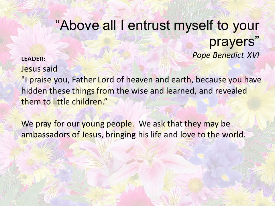Above all I entrust myself to your prayers Pope Benedict XVI LEADER: Jesus said I praise you, Father Lord of heaven and earth, because you have hidden these things from the wise and learned, and revealed them to little children.