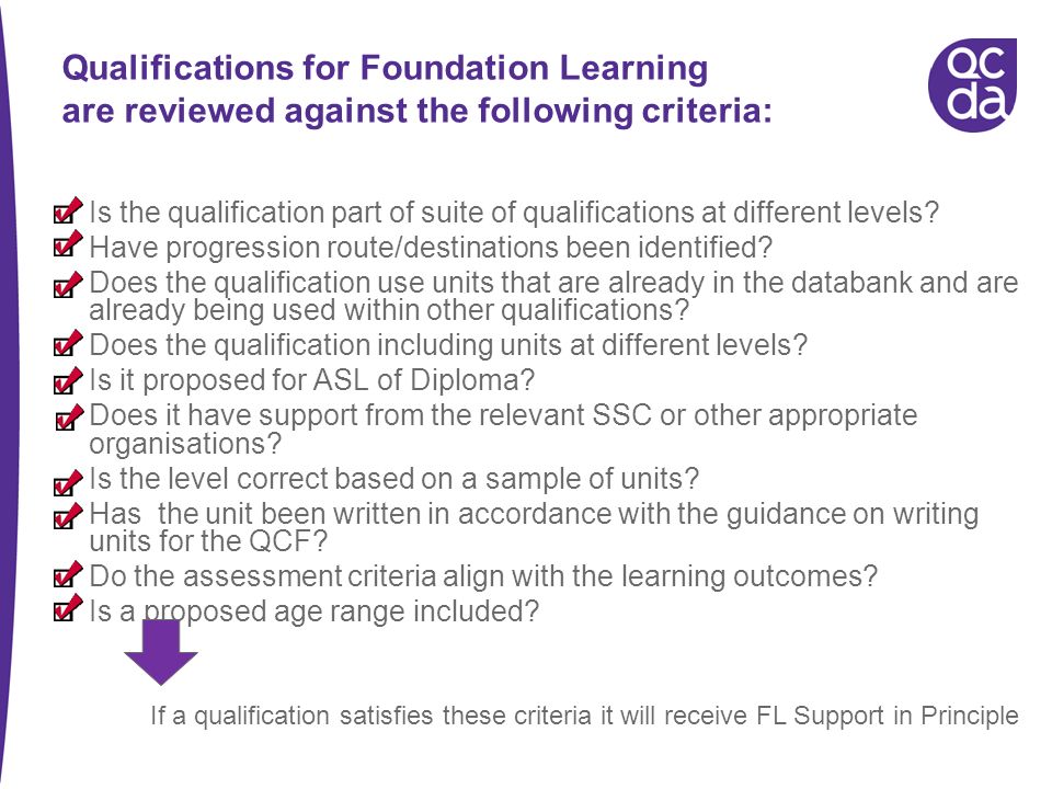 If a qualification satisfies these criteria it will receive FL Support in Principle Qualifications for Foundation Learning are reviewed against the following criteria: Is the qualification part of suite of qualifications at different levels.