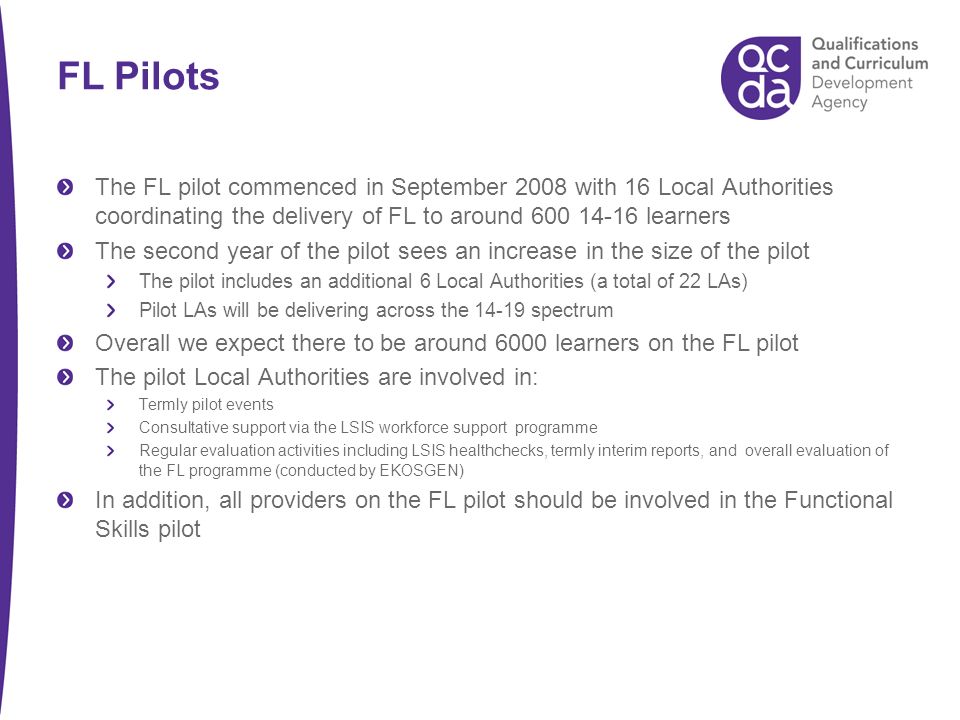 FL Pilots The FL pilot commenced in September 2008 with 16 Local Authorities coordinating the delivery of FL to around learners The second year of the pilot sees an increase in the size of the pilot The pilot includes an additional 6 Local Authorities (a total of 22 LAs) Pilot LAs will be delivering across the spectrum Overall we expect there to be around 6000 learners on the FL pilot The pilot Local Authorities are involved in: Termly pilot events Consultative support via the LSIS workforce support programme Regular evaluation activities including LSIS healthchecks, termly interim reports, and overall evaluation of the FL programme (conducted by EKOSGEN) In addition, all providers on the FL pilot should be involved in the Functional Skills pilot