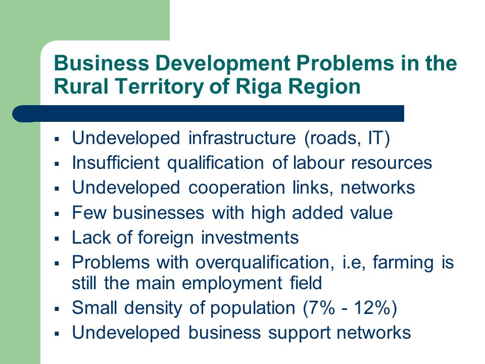 Business Development Problems in the Rural Territory of Riga Region Undeveloped infrastructure (roads, IT) Insufficient qualification of labour resources Undeveloped cooperation links, networks Few businesses with high added value Lack of foreign investments Problems with overqualification, i.e, farming is still the main employment field Small density of population (7% - 12%) Undeveloped business support networks
