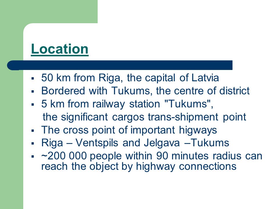 Location 50 km from Riga, the capital of Latvia Bordered with Tukums, the centre of district 5 km from railway station Tukums , the significant cargos trans-shipment point The cross point of important higways Riga – Ventspils and Jelgava –Tukums ~ people within 90 minutes radius can reach the object by highway connections