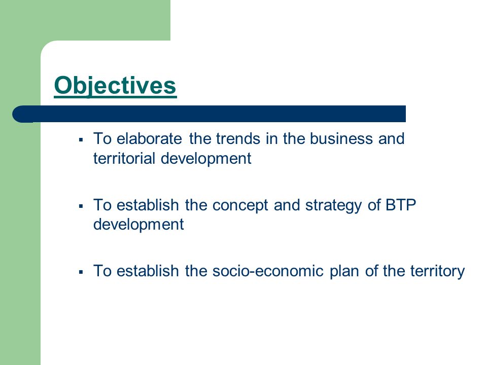 Objectives To elaborate the trends in the business and territorial development To establish the concept and strategy of BTP development To establish the socio-economic plan of the territory