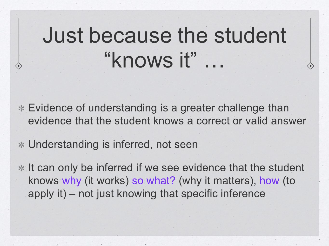 Just because the studentknows it … Evidence of understanding is a greater challenge than evidence that the student knows a correct or valid answer Understanding is inferred, not seen It can only be inferred if we see evidence that the student knows why (it works) so what.