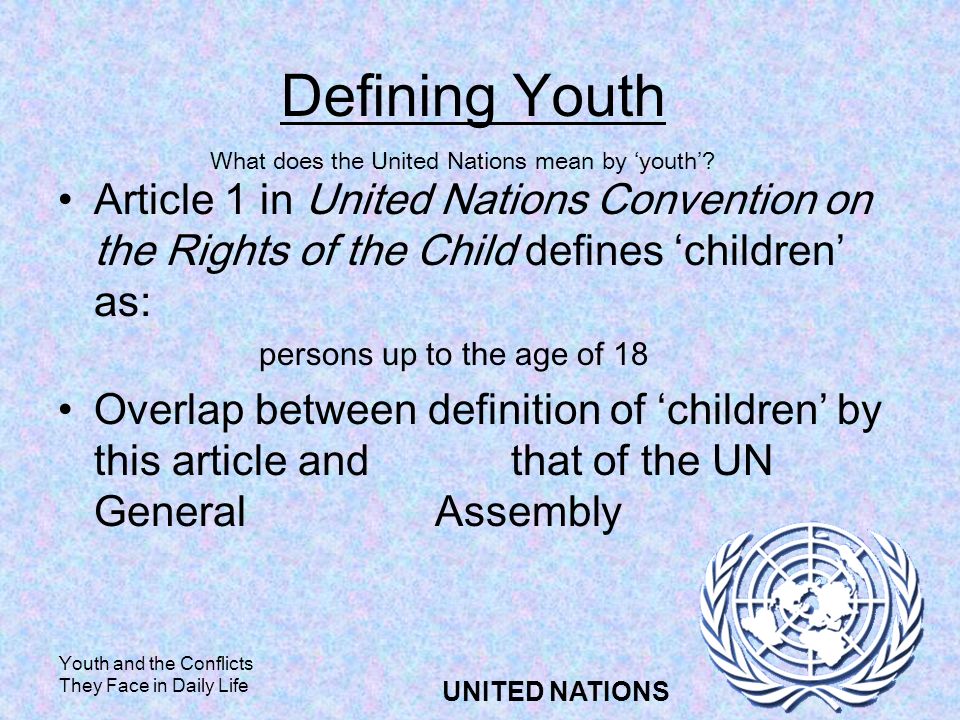 Youth and the Conflicts They Face in Daily Life UNITED NATIONS Defining Youth Article 1 in United Nations Convention on the Rights of the Child defines children as: persons up to the age of 18 Overlap between definition of children by this article and that of the UN General Assembly What does the United Nations mean by youth