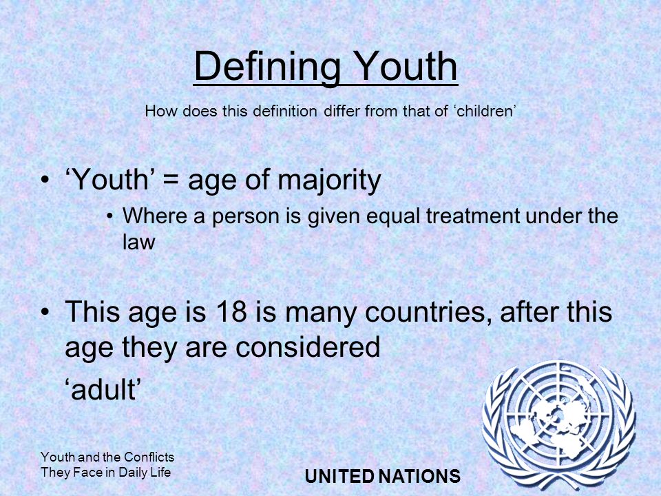 Youth and the Conflicts They Face in Daily Life UNITED NATIONS Defining Youth Youth = age of majority Where a person is given equal treatment under the law This age is 18 is many countries, after this age they are considered adult How does this definition differ from that of children