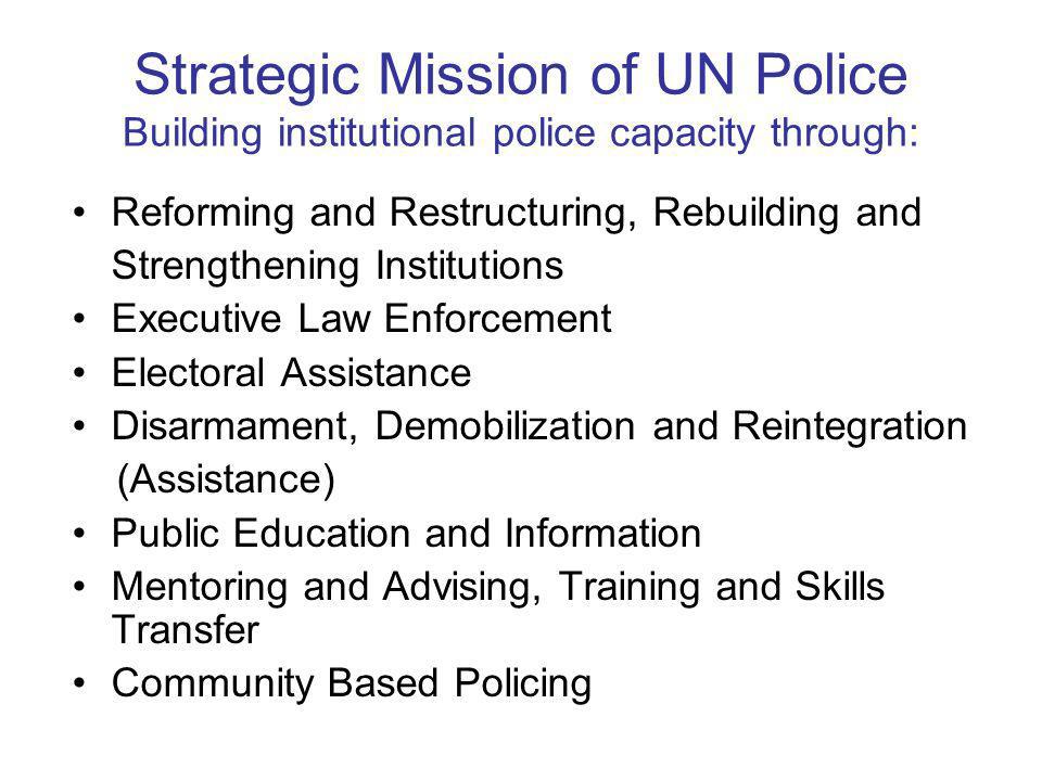 Strategic Mission of UN Police Building institutional police capacity through: Reforming and Restructuring, Rebuilding and Strengthening Institutions Executive Law Enforcement Electoral Assistance Disarmament, Demobilization and Reintegration (Assistance) Public Education and Information Mentoring and Advising, Training and Skills Transfer Community Based Policing