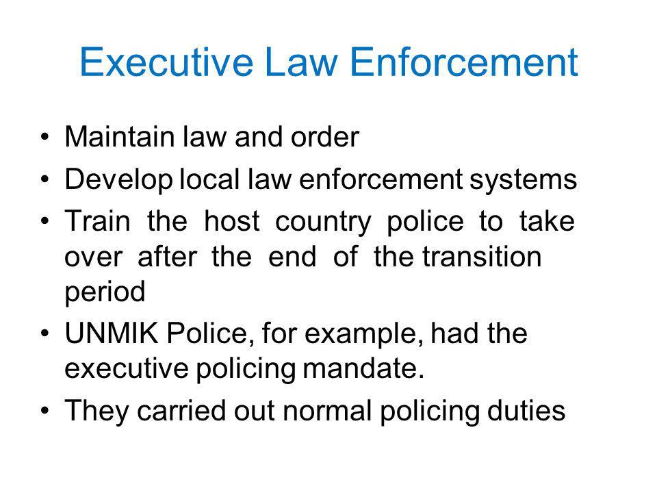 Executive Law Enforcement Maintain law and order Develop local law enforcement systems Train the host country police to take over after the end of the transition period UNMIK Police, for example, had the executive policing mandate.