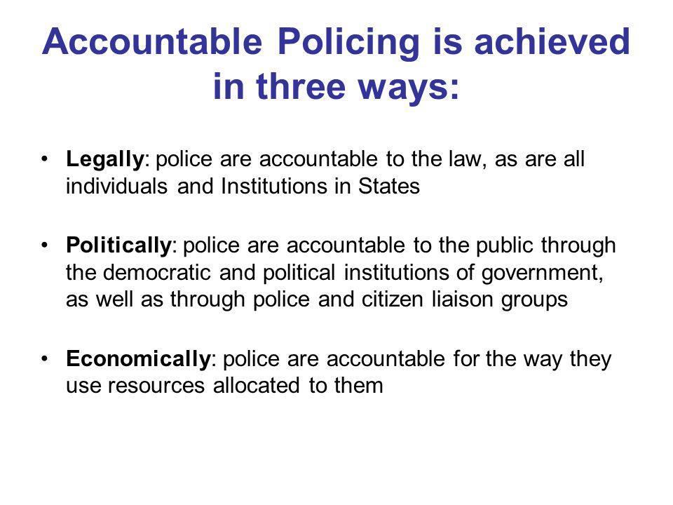 Accountable Policing is achieved in three ways: Legally: police are accountable to the law, as are all individuals and Institutions in States Politically: police are accountable to the public through the democratic and political institutions of government, as well as through police and citizen liaison groups Economically: police are accountable for the way they use resources allocated to them