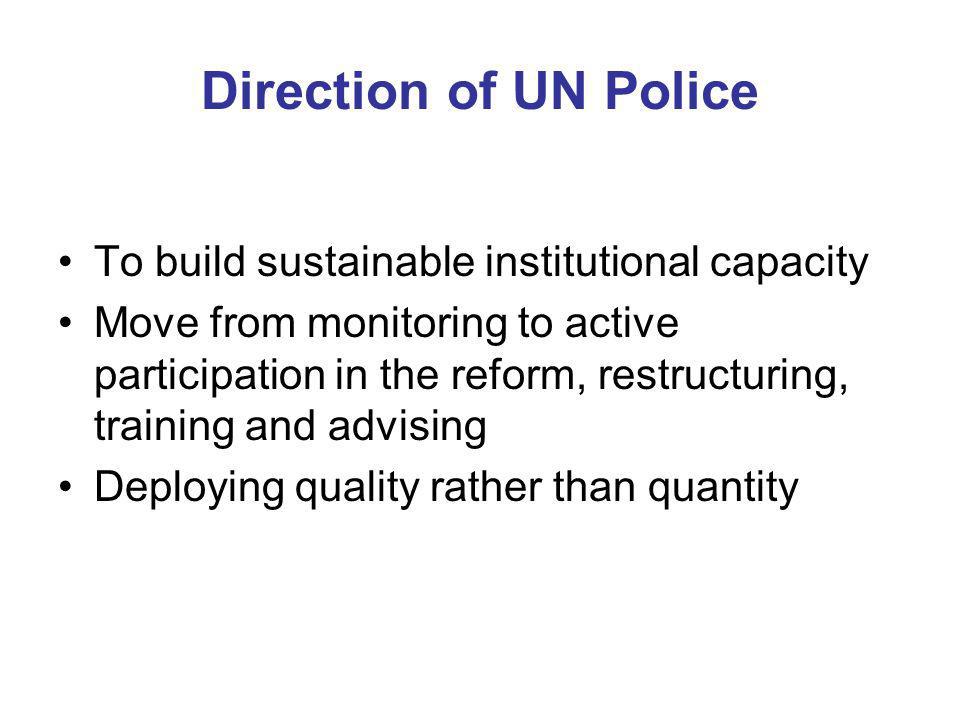 Direction of UN Police To build sustainable institutional capacity Move from monitoring to active participation in the reform, restructuring, training and advising Deploying quality rather than quantity
