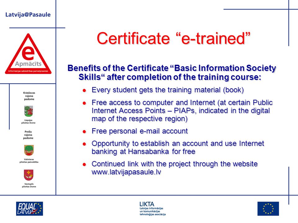 Certificate e-trained Benefits of the Certificate Basic Information Society Skills after completion of the training course: Every student gets the training material (book) Every student gets the training material (book) Free access to computer and Internet (at certain Public Internet Access Points – PIAPs, indicated in the digital map of the respective region) Free access to computer and Internet (at certain Public Internet Access Points – PIAPs, indicated in the digital map of the respective region) Free personal  account Free personal  account Opportunity to establish an account and use Internet banking at Hansabanka for free Opportunity to establish an account and use Internet banking at Hansabanka for free Continued link with the project through the website   Continued link with the project through the website