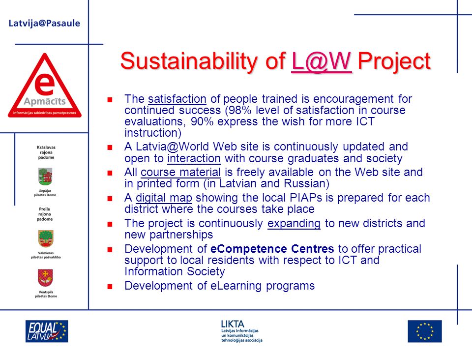 Sustainability of Project The satisfaction of people trained is encouragement for continued success (98% level of satisfaction in course evaluations, 90% express the wish for more ICT instruction) A Web site is continuously updated and open to interaction with course graduates and society All course material is freely available on the Web site and in printed form (in Latvian and Russian) A digital map showing the local PIAPs is prepared for each district where the courses take place The project is continuously expanding to new districts and new partnerships Development of eCompetence Centres to offer practical support to local residents with respect to ICT and Information Society Development of eLearning programs