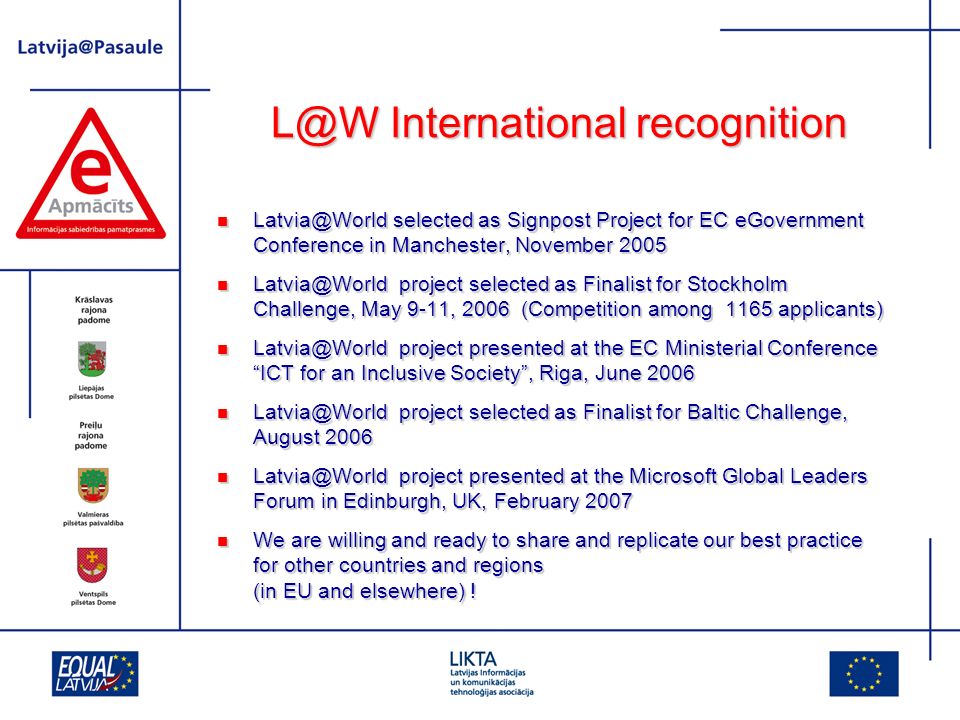 International recognition selected as Signpost Project for EC eGovernment Conference in Manchester, November 2005 selected as Signpost Project for EC eGovernment Conference in Manchester, November 2005 project selected as Finalist for Stockholm Challenge, May 9-11, 2006 (Competition among 1165 applicants) project selected as Finalist for Stockholm Challenge, May 9-11, 2006 (Competition among 1165 applicants) project presented at the EC Ministerial Conference ICT for an Inclusive Society, Riga, June 2006 project presented at the EC Ministerial Conference ICT for an Inclusive Society, Riga, June 2006 project selected as Finalist for Baltic Challenge, August 2006 project selected as Finalist for Baltic Challenge, August 2006 project presented at the Microsoft Global Leaders Forum in Edinburgh, UK, February 2007 project presented at the Microsoft Global Leaders Forum in Edinburgh, UK, February 2007 We are willing and ready to share and replicate our best practice for other countries and regions (in EU and elsewhere) .